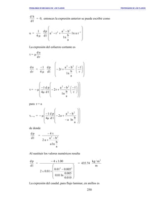 PROBLEMAS DE MECANICA DE LOS FLUIDOS PROPIEDADES DE LOS FLUIDOS
_______________________________________________________________________________________________________________________________________________________________________________________________________________________________________________________________________________
250
ld
hd
= 0, entonces la expresión anterior se puede escribir como
u =
µ4
1
ld
pd












−
+− −1
22
22
ranl
a
b
nl
ba
ra
La expresión del esfuerzo cortante es
τ =
rd
ud
µ
rd
ud
=
µ
−
4
1
ld
pd

















 −−
+−
r
1
a
b
nl
ba
r2
22
τ = − µ





























 −−
+−
µ
−
r
1
a
b
nl
ba
r2
ld
pd
4
1 22
para r = a
τr = a = − µ
























−
−
+−
µ
−
a
b
lna
ba
a2
ld
pd
4
1 22
de donde
ld
pd
=
a
b
nla
ba
a2
4
22
−
+
τ−
Al sustituir los valores numéricos resulta
ld
pd
=












−
+
−
010.0
005.0
ln01.0
005.001.0
01.02
00.14
22
x
x
= 435.74
m
m/kg 2
La expresión del caudal, para flujo laminar, en anillos es
 