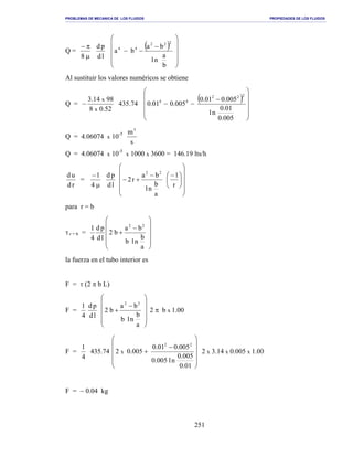 PROBLEMAS DE MECANICA DE LOS FLUIDOS PROPIEDADES DE LOS FLUIDOS
_______________________________________________________________________________________________________________________________________________________________________________________________________________________________________________________________________________
251
Q =
µ
π−
8 ld
pd ( )












−
−−
b
a
nl
ba
ba
222
44
Al sustituir los valores numéricos se obtiene
Q =
52.08
9814.3
x
x
− 435.74
( )












−
−−
005.0
01.0
nl
005.001.0
005.001.0
222
44
Q = 4.06074 x 10-5
s
m3
Q = 4.06074 x 10-5
x 1000 x 3600 = 146.19 lts/h
rd
ud
=
µ
−
4
1
ld
pd

















 −−
+−
r
1
a
b
nl
ba
r2
22
para r = b
τ r = b =












−
+
a
b
nlb
ba
b2
ld
pd
4
1 22
la fuerza en el tubo interior es
F = τ (2 π b L)
F =
4
1
ld
pd












−
+
a
b
nlb
ba
b2
22
2 π b x 1.00
F =
4
1
435.74












−
+
01.0
005.0
nl005.0
005.001.0
005.02
22
x 2 x 3.14 x 0.005 x 1.00
F = − 0.04 kg
 