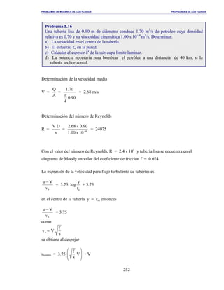 PROBLEMAS DE MECANICA DE LOS FLUIDOS PROPIEDADES DE LOS FLUIDOS
_______________________________________________________________________________________________________________________________________________________________________________________________________________________________________________________________________________
252
Determinación de la velocidad media
V =
A
Q
=
90.0
4
70.1
π
= 2.68 m/s
Determinación del número de Reynolds
R =
ν
DV
= 4
1000.1
90.068.2
x
x
−
= 24075
Con el valor del número de Reynolds, R = 2.4 x 104
y tubería lisa se encuentra en el
diagrama de Moody un valor del coeficiente de fricción f = 0.024
La expresión de la velocidad para flujo turbulento de tuberías es
∗
−
v
Vu
= 5.75 log
or
y
+ 3.75
en el centro de la tubería y = ro, entonces
∗
−
v
Vu
= 3.75
como
8
f
Vv =∗
se obtiene al despejar
ucentro = 3.75 







V
8
f
+ V
Problema 5.16
Una tubería lisa de 0.90 m de diámetro conduce 1.70 m3
/s de petróleo cuya densidad
relativa es 0.70 y su viscosidad cinemática 1.00 x 10− 4
m2
/s. Determinar:
a) La velocidad en el centro de la tubería.
b) El esfuerzo τo en la pared.
c) Calcular el espesor δ′ de la sub-capa limite laminar.
d) La potencia necesaria para bombear el petróleo a una distancia de 40 km, si la
tubería es horizontal.
 