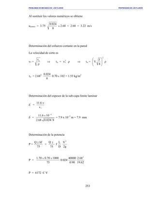 PROBLEMAS DE MECANICA DE LOS FLUIDOS PROPIEDADES DE LOS FLUIDOS
_______________________________________________________________________________________________________________________________________________________________________________________________________________________________________________________________________________
253
Al sustituir los valores numéricos se obtiene
ucentro = 3.75
8
024.0
x 2.68 + 2.68 = 3.22 m/s
Determinación del esfuerzo cortante en la pared
La velocidad de corte es
v* =
ρ
τo
⇒ τo = 2
*ν ρ ⇒ τo =
2
8
f
V 







ρ
τo = 2.682
8
024.0
0.70 x 102 = 1.53 kg/m2
Determinación del espesor de la sub-capa límite laminar
δ'
=
*v
6.11 ν
δ'
=
8/024.068.2
106.11 4
x
−
= 7.9 x 10−3
m = 7.9 mm
Determinación de la potencia
P =
75
hfQ γ
=
75
Q γ
f
D
L
g2
V2
P =
62.19
68.2
90.0
40000
024.0
75
100070.070.1 2
xx
P = 6172 C V
 