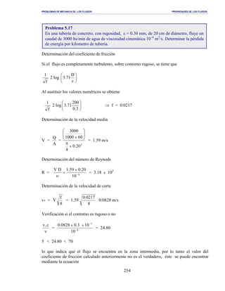 PROBLEMAS DE MECANICA DE LOS FLUIDOS PROPIEDADES DE LOS FLUIDOS
_______________________________________________________________________________________________________________________________________________________________________________________________________________________________________________________________________________
254
Determinación del coeficiente de fricción
Si el flujo es completamente turbulento, sobre contorno rugoso, se tiene que
f
1
2 log 





ε
D
71.3
Al sustituir los valores numéricos se obtiene
f
1
2 log 





3.0
200
71.3 ⇒ f = 0.0217
Determinación de la velocidad media
V =
A
Q
=
2
20.0
4
601000
3000
x
x
π






= 1.59 m/s
Determinación del número de Reynods
R = 6
10
20.059.1DV x
−
=
υ
= 3.18 x 105
Determinación de la velocidad de corte
v* =
8
f
V =
8
0217.0
59.1 0.0828 m/s
Verificación si el contorno es rugoso o no
ν
ε*v
= 6
3
10
103.00828.0 xx
−
−
= 24.80
5 < 24.80 < 70
lo que indica que el flujo se encuentra en la zona intermedia, por lo tanto el valor del
coeficiente de fricción calculado anteriormente no es el verdadero, éste se puede encontrar
mediante la ecuación
Problema 5.17
En una tubería de concreto, con rugosidad, ε = 0.30 mm, de 20 cm de diámetro, fluye un
caudal de 3000 lts/min de agua de viscosidad cinemática 10−6
m2
/s. Determinar la pérdida
de energía por kilometro de tubería.
 