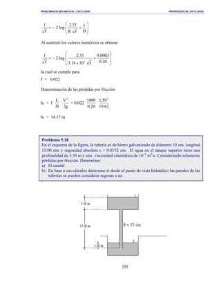 PROBLEMAS DE MECANICA DE LOS FLUIDOS PROPIEDADES DE LOS FLUIDOS
_______________________________________________________________________________________________________________________________________________________________________________________________________________________________________________________________________________
255







 ε
+−=
DfR
51.2
log2
f
1
Al sustituir los valores numéricos se obtiene








+−=
20.0
0003.0
f1018.3
51.2
log2
f
1
5
x
la cual se cumple para
f = 0.022
Determinación de las pérdidas por fricción
hf = f
D
L
g2
V2
= 0.022
20.0
1000
62.19
59.1 2
hf = 14.17 m
Problema 5.18
En el esquema de la figura, la tubería es de hierro galvanizado de diámetro 15 cm, longitud
15.00 mts y rugosidad absoluta ε = 0.0152 cm. El agua en el tanque superior tiene una
profundidad de 5.50 m y una viscosidad cinemática de 10−6
m2
/s. Considerando solamente
pérdidas por fricción. Determinar:
a) El caudal
b) En base a sus cálculos determine si desde el punto de vista hidráulico las paredes de las
tuberías se pueden considerar rugosas o no.
 