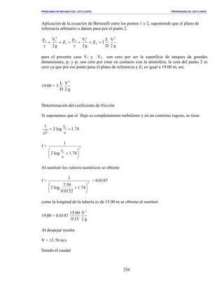PROBLEMAS DE MECANICA DE LOS FLUIDOS PROPIEDADES DE LOS FLUIDOS
_______________________________________________________________________________________________________________________________________________________________________________________________________________________________________________________________________________
256
Aplicación de la ecuación de Bernoulli entre los puntos 1 y 2, suponiendo que el plano de
referencia arbitrario o datum pasa por el punto 2.
g2
V
D
L
fZ
g2
Vp
Z
g2
Vp 2
2
2
22
1
2
11
+++
γ
=++
γ
para el presente caso V1 y V2 son cero por ser la superficie de tanques de grandes
dimensiones, p1 y p2 son cero por estar en contacto con la atmósfera, la cota del punto 2 es
cero ya que por ese punto pasa el plano de referencia y Z2 es igual a 19.00 m; así,
19.00 =
g2
V
D
L
f
2
Determinación del coeficiente de fricción
Si suponemos que el flujo es completamente turbulento y en un contorno rugoso, se tiene
74.1
r
log2
f
1 o
+
ε
=
f = 2
o
74.1
r
log2
1






+
ε
Al sustituir los valores numéricos se obtiene
f = 2
74.1
0152.0
50.7
log2
1






+
= 0.0197
como la longitud de la tubería es de 15.00 m se obtiene al sustituir
19.00 = 0.0197
g2
V
15.0
00.15 2
Al despejar resulta
V = 13.76 m/s
Siendo el caudal
 