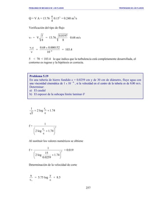 PROBLEMAS DE MECANICA DE LOS FLUIDOS PROPIEDADES DE LOS FLUIDOS
_______________________________________________________________________________________________________________________________________________________________________________________________________________________________________________________________________________
257
Q = V A = 13.76 2
15.0
4
π
= 0.240 m3
/s
Verificación del tipo de flujo
v* =
8
f
V =
8
0197.0
76.13 0.68 m/s
ν
ε*v
= 6
10
000152.068.0 x
−
= 103.4
5 < 70 < 103.4 lo que indica que la turbulencia está completamente desarrollada, el
contorno es rugoso y la hipótesis es correcta.
74.1
r
log2
f
1 o
+
ε
=
f = 2
o
74.1
r
log2
1






+
ε
Al sustituir los valores numéricos se obtiene
f = 2
74.1
0259.0
15
log2
1






+
= 0.019
Determinación de la velocidad de corte
*v
u
= 5.75 log
ε
y
+ 8.5
Problema 5.19
En una tubería de hierro fundido ε = 0.0259 cm y de 30 cm de diámetro, fluye agua con
una viscosidad cinemática de 1 x 10 - 6
, si la velocidad en el centro de la tubería es de 8.00 m/s.
Determinar:
a) El caudal
b) El espesor de la subcapa límite laminar δ′
 