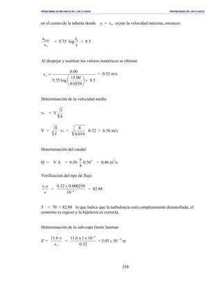 PROBLEMAS DE MECANICA DE LOS FLUIDOS PROPIEDADES DE LOS FLUIDOS
_______________________________________________________________________________________________________________________________________________________________________________________________________________________________________________________________________________
258
en el centro de la tubería donde y = ro, existe la velocidad máxima, entonces
*
max
v
u
= 5.75 log
ε
0r
+ 8.5
Al despejar y sustituir los valores numéricos se obtiene
5.8
0259.0
00.15
log75.5
00.8
v
+





=∗
= 0.32 m/s
Determinación de la velocidad media
v* = V
8
f
V =
f
8
v* =
019.0
8
0.32 = 6.56 m/s
Determinación del caudal
Q = V A = 6.56 2
30.0
4
π
= 0.46 m3
/s
Verificación del tipo de flujo
ν
ε*v
= 6
10
000259.032.0 x
−
= 82.88
5 < 70 < 82.88 lo que indica que la turbulencia está completamente desarrollada, el
contorno es rugoso y la hipótesis es correcta.
Determinación de la sub-capa límite laminar
δ′ =
*v
6.11 ν
=
32.0
10x1x6.11 6−
= 3.65 x 10 −5
m
 