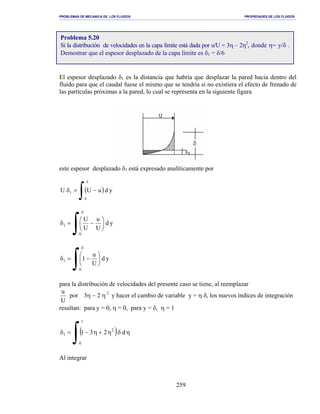 PROBLEMAS DE MECANICA DE LOS FLUIDOS PROPIEDADES DE LOS FLUIDOS
_______________________________________________________________________________________________________________________________________________________________________________________________________________________________________________________________________________
259
El espesor desplazado δ1 es la distancia que habría que desplazar la pared hacia dentro del
fluido para que el caudal fuese el mismo que se tendría si no existiera el efecto de frenado de
las partículas próximas a la pared, lo cual se representa en la siguiente figura
este espesor desplazado δ1 está expresado analíticamente por
( )
∫
δ
−=δ
0
1 yduUU
∫
δ






−=δ
0
1 yd
U
u
U
U
∫
δ






−=δ
0
1 yd
U
u
1
para la distribución de velocidades del presente caso se tiene, al reemplazar
2
23por
U
u
η−η y hacer el cambio de variable y = η δ, los nuevos índices de integración
resultan: para y = 0, η = 0, para y = δ, η = 1
( )
∫ ηδη+η−=δ
1
0
2
1 d231
Al integrar
Problema 5.20
Si la distribución de velocidades en la capa límite está dada por u/U = 3η – 2η2
, donde η= y/δ .
Demostrar que el espesor desplazado de la capa límite es δ1 = δ/6
 