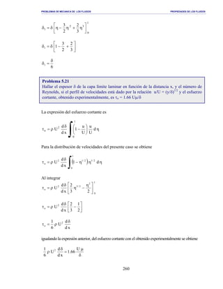 PROBLEMAS DE MECANICA DE LOS FLUIDOS PROPIEDADES DE LOS FLUIDOS
_______________________________________________________________________________________________________________________________________________________________________________________________________________________________________________________________________________
260
1
0
32
1
3
2
2
3




η+η−ηδ=δ




+−δ=δ
3
2
2
3
11
6
1
δ
=δ
La expresión del esfuerzo cortante es
∫ η





−
δ
ρ=τ
1
0
2
o d
U
u
U
u
1
xd
d
U
Para la distribución de velocidades del presente caso se obtiene
( )
∫ ηηη−
δ
ρ=τ
1
0
2/12/12
o d1
xd
d
U
Al integrar
1
0
2
2/32
o
23
2
xd
d
U 




 η
−η
δ
ρ=τ




−
δ
ρ=τ
2
1
3
2
xd
d
U2
o
xd
d
U
6
1 2
o
δ
ρ=τ
igualando la expresión anterior, del esfuerzo cortante con el obtenido experimentalmente se obtiene
δ
µ
=
δ
ρ
U
66.1
xd
d
U
6
1 2
Problema 5.21
Hallar el espesor δ de la capa límite laminar en función de la distancia x, y el número de
Reynolds, si el perfil de velocidades está dado por la relación u/U = (y/δ)1/2
y el esfuerzo
cortante, obtenido experimentalmente, es τo = 1.66 Uµ/δ
 