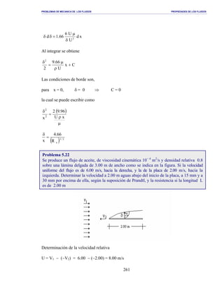 PROBLEMAS DE MECANICA DE LOS FLUIDOS PROPIEDADES DE LOS FLUIDOS
_______________________________________________________________________________________________________________________________________________________________________________________________________________________________________________________________________________
261
xd
U
U6
66.1d 2
δ
µ
=δδ
Al integrar se obtiene
Cx
U
66.9
2
2
+
ρ
µ
=
δ
Las condiciones de borde son,
para x = 0, δ = 0 ⇒ C = 0
la cual se puede escribir como
( )
µ
ρ
=
δ
xU
96.92
x2
2
( ) 2/1
xR
66.4
x
=
δ
Determinación de la velocidad relativa
U = V1 − (−V2) = 6.00 − (−2.00) = 8.00 m/s
Problema 5.22
Se produce un flujo de aceite, de viscosidad cinemática 10− 4
m2
/s y densidad relativa 0.8
sobre una lámina delgada de 3.00 m de ancho como se indica en la figura. Si la velocidad
uniforme del flujo es de 6.00 m/s, hacia la derecha, y la de la placa de 2.00 m/s, hacia la
izquierda. Determinar la velocidad a 2.00 m aguas abajo del inicio de la placa, a 15 mm y a
30 mm por encima de ella, según la suposición de Prandtl, y la resistencia si la longitud L
es de 2.00 m
 