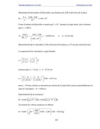 PROBLEMAS DE MECANICA DE LOS FLUIDOS PROPIEDADES DE LOS FLUIDOS
_______________________________________________________________________________________________________________________________________________________________________________________________________________________________________________________________________________
262
Determinación del número de Reynolds a una distancia de 2.00 m del inicio de la placa
Rx =
5
4
1060.1
10
00.200.8xU
x
x
==
υ −
Como el número de Reynolds es menor que 5 x 10 5
, entonces la capa límite, aún es laminar
para x = 2.00 m
( )
=





==δ 2/1
5
2/1
x 1060.1
00.265.4
R
x65.4
x
x
0.02325 m ⇒ δ = 23.25 mm
Determinación de la velocidad a 2.00 m del inicio de la placa y a 15 mm por encima de ésta
La expresión de la velocidad es, según Prandtl,
u = U
y
2
1y
2
3
3














δ
−





δ
entonces para y = 15 cm y δ = 23.25 cm
u = 00.8
25.23
15
2
1
25.23
15
2
3
3














−





= 6.67 m/s
para y = 30 mm el punto se encuentra por encima de la capa límite (zona no perturbada) por lo
tanto la velocidad u = U = 8.00 m/s
Determinación de la resistencia
R = 0.644 ( ) ( )BLU644.0BLU 323
ρυ=ρµ
Al sustituir los valores numéricos se obtiene
R = 0.644 00.300.200.8
81.9
800
10 x
3
2
4













−
= 50.43 kg
 