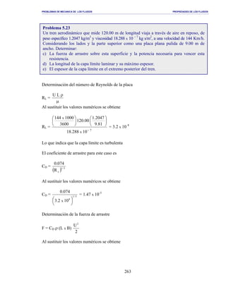 PROBLEMAS DE MECANICA DE LOS FLUIDOS PROPIEDADES DE LOS FLUIDOS
_______________________________________________________________________________________________________________________________________________________________________________________________________________________________________________________________________________
263
Determinación del número de Reynolds de la placa
RL =
µ
ρLU
Al sustituir los valores numéricos se obtiene
RL =
7
10288.18
81.9
2047.1
00.120
3600
1000144
x
x
−












= 3.2 x 10 8
Lo que indica que la capa límite es turbulenta
El coeficiente de arrastre para este caso es
CD =
( ) 5/1
xR
074.0
Al sustituir los valores numéricos se obtiene
CD = 5/1
8
102.3
074.0
x 




= 1.47 x 10-3
Determinación de la fuerza de arrastre
F = CD ρ (L x B)
2
U2
Al sustituir los valores numéricos se obtiene
Problema 5.23
Un tren aerodinámico que mide 120.00 m de longitud viaja a través de aire en reposo, de
peso específico 1.2047 kg/m3
y viscosidad 18.288 x 10 − 7
kg s/m2
, a una velocidad de 144 Km/h.
Considerando los lados y la parte superior como una placa plana pulida de 9.00 m de
ancho. Determinar:
c) La fuerza de arrastre sobre esta superficie y la potencia necesaria para vencer esta
resistencia.
d) La longitud de la capa límite laminar y su máximo espesor.
e) El espesor de la capa límite en el extremo posterior del tren.
 