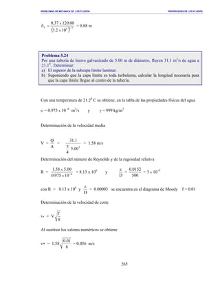PROBLEMAS DE MECANICA DE LOS FLUIDOS PROPIEDADES DE LOS FLUIDOS
_______________________________________________________________________________________________________________________________________________________________________________________________________________________________________________________________________________
265
( ) 5/18
L
102.3
00.12037.0
x
x
=δ = 0.88 m
Con una temperatura de 21.20
C se obtiene, en la tabla de las propiedades físicas del agua
υ = 0.975 x 10 -6
m2
/s y γ = 999 kg/m3
Determinación de la velocidad media
V =
A
Q
=
2
00.5
4
1.31
π
= 1.58 m/s
Determinación del número de Reynolds y de la rugosidad relativa
R = 6
10975.0
00.558.1
x
x
−
= 8.13 x 106
y
D
ε
=
500
0152.0
= 3 x 10−5
con R = 8.13 x 106
y
D
ε
= 0.00003 se encuentra en el diagrama de Moody f = 0.01
Determinación de la velocidad de corte
v* = V
8
f
Al sustituir los valores numéricos se obtiene
v∗ = 1.58
8
01.0
= 0.056 m/s
Problema 5.24
Por una tubería de hierro galvanizado de 5.00 m de diámetro, fluyen 31.1 m3
/s de agua a
21.10
. Determinar:
a) El espesor de la subcapa límite laminar.
b) Suponiendo que la capa límite es toda turbulenta, calcular la longitud necesaria para
que la capa límite llegue al centro de la tubería.
 