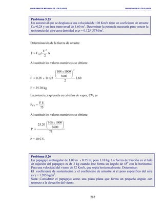 PROBLEMAS DE MECANICA DE LOS FLUIDOS PROPIEDADES DE LOS FLUIDOS
_______________________________________________________________________________________________________________________________________________________________________________________________________________________________________________________________________________
267
Determinación de la fuerza de arrastre
A
2
U
CF
2
D ρ=
Al sustituir los valores numéricos se obtiene
F 60.1
2
3600
1000108
125.028.0
2
x
x






=
F = 25.20 kg
La potencia, expresada en caballos de vapor, CV; es
PCV =
75
UF
Al sustituir los valores numéricos se obtiene
75
3600
1000108
20.25
P
x






=
P = 10 CV.
Problema 5.25
Un automóvil que se desplaza a una velocidad de 108 Km/h tiene un coeficiente de arrastre
CD=0,28 y un área transversal de 1.60 m2
. Determinar la potencia necesaria para vencer la
resistencia del aire cuya densidad es ρ = 0.125 UTM/m3
.
Problema 5.26
Un papagayo rectangular de 1.00 m x 0.75 m, pesa 1.10 kg. La fuerza de tracción en el hilo
de sujeción del papagayo es de 3 kg cuando éste forma un ángulo de 450
con la horizontal.
Para una velocidad del viento de 32 Km/h, que sopla horizontalmente. Determinar:
El coeficiente de sustentación y el coeficiente de arrastre si el peso específico del aire
es γ = 1.205 kg/m3
.
Nota: Considerar el papagayo como una placa plana que forma un pequeño ángulo con
respecto a la dirección del viento.
 