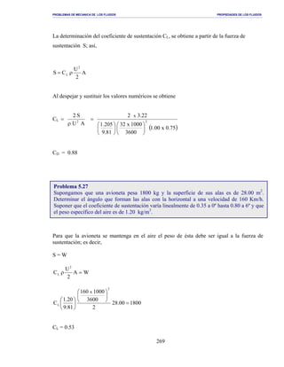 PROBLEMAS DE MECANICA DE LOS FLUIDOS PROPIEDADES DE LOS FLUIDOS
_______________________________________________________________________________________________________________________________________________________________________________________________________________________________________________________________________________
269
La determinación del coeficiente de sustentación CL, se obtiene a partir de la fuerza de
sustentación S; así,
A
2
U
CS
2
L ρ=
Al despejar y sustituir los valores numéricos se obtiene
CL
AU
S2
2
ρ
=
( )75.0x00.1
3600
1000x32
81.9
205.1
22.32
2
x












=
CD = 0.88
Para que la avioneta se mantenga en el aire el peso de ésta debe ser igual a la fuerza de
sustentación; es decir,
S = W
WA
2
U
C
2
L =ρ
180000.28
2
3600
1000160
81.9
20.1
C
2
L
x
=












CL = 0.53
Problema 5.27
Supongamos que una avioneta pesa 1800 kg y la superficie de sus alas es de 28.00 m2
.
Determinar el ángulo que forman las alas con la horizontal a una velocidad de 160 Km/h.
Suponer que el coeficiente de sustentación varía linealmente de 0.35 a 0º hasta 0.80 a 6º y que
el peso específico del aire es de 1.20 kg/m3
.
 