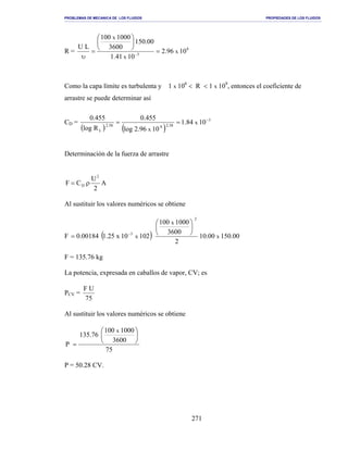 PROBLEMAS DE MECANICA DE LOS FLUIDOS PROPIEDADES DE LOS FLUIDOS
_______________________________________________________________________________________________________________________________________________________________________________________________________________________________________________________________________________
271
R = 8
5
1096.2
1041.1
00.150
3600
1000100
LU
x
x
x
=






=
υ −
Como la capa límite es turbulenta y 1 x 106
< R < 1 x 109
, entonces el coeficiente de
arrastre se puede determinar así
CD =
( ) ( )
3
58.2858.2
L
1084.1
1096.2log
455.0
Rlog
455.0
x
x
−
==
Determinación de la fuerza de arrastre
A
2
U
CF
2
D ρ=
Al sustituir los valores numéricos se obtiene
F ( ) 00.15000.10
2
3600
1000100
10210x25.100184.0 x
x
x
2
3






= −
F = 135.76 kg
La potencia, expresada en caballos de vapor, CV; es
PCV =
75
UF
Al sustituir los valores numéricos se obtiene
75
3600
1000100
76.135
P
x






=
P = 50.28 CV.
 