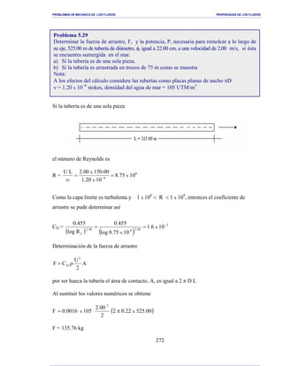 PROBLEMAS DE MECANICA DE LOS FLUIDOS PROPIEDADES DE LOS FLUIDOS
_______________________________________________________________________________________________________________________________________________________________________________________________________________________________________________________________________________
272
Si la tubería es de una sola pieza
el número de Reynolds es
R = 8
6
1075.8
1020.1
00.15000.2LU
x
x
x
==
υ −
Como la capa límite es turbulenta y 1 x 106
< R < 1 x 109
, entonces el coeficiente de
arrastre se pude determinar así
CD =
( ) ( )
3
58.2858.2
L
106.1
1075.8log
455.0
Rlog
455.0
x
x
−
==
Determinación de la fuerza de arrastre
A
2
U
CF
2
D ρ=
por ser hueca la tubería el área de contacto, A, es igual a 2 π D L
Al sustituir los valores numéricos se obtiene
F ( )00.52522.02
2
00.2
1050016.0 xx
2
π=
F = 135.76 kg
Problema 5.29
Determinar la fuerza de arrastre, F, y la potencia, P, necesaria para remolcar a lo largo de
su eje, 525.00 m de tubería de diámetro, φ, igual a 22.00 cm, a una velocidad de 2.00 m/s, si ésta
se encuentra sumergida en el mar.
a) Si la tubería es de una sola pieza.
b) Si la tubería es arrastrada en trozos de 75 m como se muestra
Nota:
A los efectos del cálculo considere las tuberías como placas planas de ancho πD
ν = 1.20 x 10−6
stokes, densidad del agua de mar = 105 UTM/m3
 