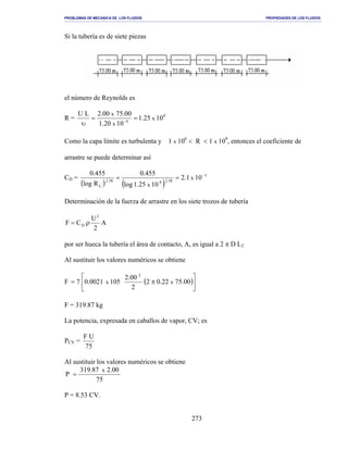 PROBLEMAS DE MECANICA DE LOS FLUIDOS PROPIEDADES DE LOS FLUIDOS
_______________________________________________________________________________________________________________________________________________________________________________________________________________________________________________________________________________
273
Si la tubería es de siete piezas
el número de Reynolds es
R = 8
6
1025.1
1020.1
00.7500.2LU
x
x
x
==
υ −
Como la capa límite es turbulenta y 1 x 106
< R < 1 x 109
, entonces el coeficiente de
arrastre se puede determinar así
CD =
( ) ( )
3
58.2858.2
L
101.2
1025.1log
455.0
Rlog
455.0
x
x
−
==
Determinación de la fuerza de arrastre en los siete trozos de tubería
A
2
U
CF
2
D ρ=
por ser hueca la tubería el área de contacto, A, es igual a 2 π D L2
Al sustituir los valores numéricos se obtiene
F ( )





π= 00.7522.02
2
00.2
1050021.07 xx
2
F = 319.87 kg
La potencia, expresada en caballos de vapor, CV; es
PCV =
75
UF
Al sustituir los valores numéricos se obtiene
75
00.287.319
P
x
=
P = 8.53 CV.
 