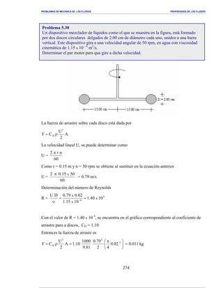 PROBLEMAS DE MECANICA DE LOS FLUIDOS PROPIEDADES DE LOS FLUIDOS
_______________________________________________________________________________________________________________________________________________________________________________________________________________________________________________________________________________
274
La fuerza de arrastre sobre cada disco está dada por
A
2
U
CF
2
D ρ=
La velocidad lineal U, se puede determinar como
U =
60
nr2 π
Como r = 0.15 m y n = 50 rpm se obtiene al sustituir en la ecuación anterior
U =
60
5015.02 xπ
= 0.79 m/s
Determinación del número de Reynolds
R = 4
6
1040.1
1015.1
02.079.0DU
x
x
x
==
υ −
Con el valor de R = 1.40 x 10 4
, se encuentra en el gráfico correspondiente al coeficiente de
arrastre para a discos, CD = 1.10
Entonces la fuerza de arraste es
kg011.002.0
42
79.0
81.9
1000
10.1A
2
U
CF 2
22
D =




 π
=ρ=
Problema 5.30
Un dispositivo mezclador de líquidos como el que se muestra en la figura, está formado
por dos discos circulares delgados de 2.00 cm de diámetro cada uno, unidos a una barra
vertical. Este dispositivo gira a una velocidad angular de 50 rpm, en agua con viscosidad
cinemática de 1.15 x 10 – 6
m2
/s.
Determinar el par motor para que gire a dicha velocidad.
 