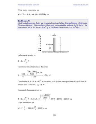 PROBLEMAS DE MECANICA DE LOS FLUIDOS PROPIEDADES DE LOS FLUIDOS
_______________________________________________________________________________________________________________________________________________________________________________________________________________________________________________________________________________
275
El par motor o momento es
M = F b = 0.011 x 0.30 = 0.0033 kg m
La fuerza de arrastre es
A
2
U
CF
2
D ρ=
Determinación del número de Reynolds
R = 5
6
1050.1
107
70.0
3600
1000x54
DU
x
x
x
=






=
υ −
Con el valor de R = 1.50 x 10 5
, se encuentra en el gráfico correspondiente al coeficiente de
arrastre para a cilindros, CD = 1.20
Entonces la fuerza de arraste es
( ) kg80.22600.2070.0
2
3600
100054
12.020.1A
2
U
CF x
x
x
2
2
D =






=ρ=
El par o momento es
M = F
2
h
= 226.80
2
20
= 2268 kg m
Problema 5.31
¿Cuál será el momento flector que produce el viento en la base de una chimenea cilíndrica de
70 cm de diámetro y 20 m de altura, si éste sopla a una velocidad uniforme de 54 Km/h?. La
densidad del aire es ρ = 0.12 UTM/m3
; y la viscosidad cinemática ν = 7 x 10−5
m2
/s.
 