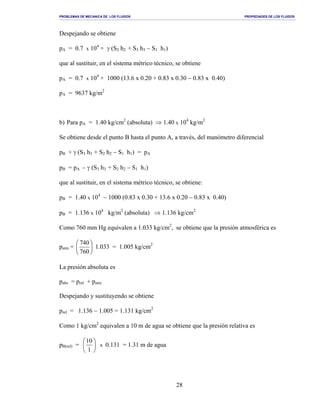 PROBLEMAS DE MECANICA DE LOS FLUIDOS PROPIEDADES DE LOS FLUIDOS
_______________________________________________________________________________________________________________________________________________________________________________________________________________________________________________________________________________
28
Despejando se obtiene
pA = 0.7 x 104
+ γ (S2 h2 + S3 h3 − S1 h1)
que al sustituir, en el sistema métrico técnico, se obtiene
pA = 0.7 x 104
+ 1000 (13.6 x 0.20 + 0.83 x 0.30 − 0.83 x 0.40)
pA = 9637 kg/m2
b) Para pA = 1.40 kg/cm2
(absoluta) ⇒ 1.40 x 104
kg/m2
Se obtiene desde el punto B hasta el punto A, a través, del manómetro diferencial
pB + γ (S3 h3 + S2 h2 − S1 h1) = pA
pB = pA − γ (S3 h3 + S2 h2 − S1 h1)
que al sustituir, en el sistema métrico técnico, se obtiene:
pB = 1.40 x 104
− 1000 (0.83 x 0.30 + 13.6 x 0.20 − 0.83 x 0.40)
pB = 1.136 x 104
kg/m2
(absoluta) ⇒ 1.136 kg/cm2
Como 760 mm Hg equivalen a 1.033 kg/cm2
, se obtiene que la presión atmosférica es
patm = 





760
740
1.033 = 1.005 kg/cm2
La presión absoluta es
pabs = prel + patm
Despejando y sustituyendo se obtiene
prel = 1.136 − 1.005 = 1.131 kg/cm2
Como 1 kg/cm2
equivalen a 10 m de agua se obtiene que la presión relativa es
pB(rel) = 





1
10
x 0.131 = 1.31 m de agua
 