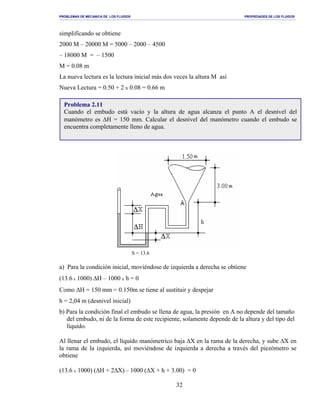 PROBLEMAS DE MECANICA DE LOS FLUIDOS PROPIEDADES DE LOS FLUIDOS
_______________________________________________________________________________________________________________________________________________________________________________________________________________________________________________________________________________
32
simplificando se obtiene
2000 M – 20000 M = 5000 – 2000 – 4500
– 18000 M = – 1500
M = 0.08 m
La nueva lectura es la lectura inicial más dos veces la altura M así
Nueva Lectura = 0.50 + 2 x 0.08 = 0.66 m
a) Para la condición inicial, moviéndose de izquierda a derecha se obtiene
(13.6 x 1000) ∆H – 1000 x h = 0
Como ∆H = 150 mm = 0.150m se tiene al sustituir y despejar
h = 2,04 m (desnivel inicial)
b) Para la condición final el embudo se llena de agua, la presión en A no depende del tamaño
del embudo, ni de la forma de este recipiente, solamente depende de la altura y del tipo del
líquido.
Al llenar el embudo, el líquido manómetrico baja ∆X en la rama de la derecha, y sube ∆X en
la rama de la izquierda, así moviéndose de izquierda a derecha a través del piezómetro se
obtiene
(13.6 x 1000) (∆H + 2∆X) – 1000 (∆X + h + 3.00) = 0
S = 13.6
Problema 2.11
Cuando el embudo está vacío y la altura de agua alcanza el punto A el desnivel del
manómetro es ∆H = 150 mm. Calcular el desnivel del manómetro cuando el embudo se
encuentra completamente lleno de agua.
 