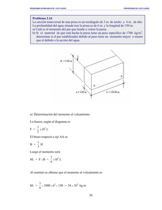 PROBLEMAS DE MECANICA DE LOS FLUIDOS PROPIEDADES DE LOS FLUIDOS
_______________________________________________________________________________________________________________________________________________________________________________________________________________________________________________________________________________
38
a) Determinación del momento al volcamiento
La fuerza, según el diagrama es
F =
1
2
γ H2
L
El brazo respecto a eje AA es
B =
1
3
H
Luego el momento será
M1 = F x B =
1
6
γ H3
L
Al sustituir se obtiene que el momento al volcamiento es
M1 =
1
6
x 1000 x 63
x 150 = 54 x 105
kg m
Problema 2.16
La sección transversal de una presa es un rectángulo de 3 m. de ancho y 6 m. de alto.
La profundidad del agua situada tras la presa es de 6 m. y la longitud de 150 m.
a) Cuál es el momento del par que tiende a volcar la presa.
b) Si el material de que está hecha la presa tiene un peso específico de 1700 kg/m3
,
determinar si el par estabilizador debido al peso tiene un momento mayor o menor
que el debido a la acción del agua.
 