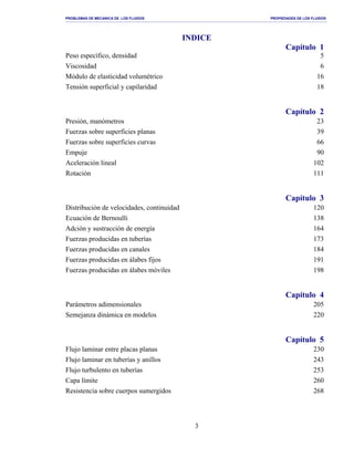 PROBLEMAS DE MECANICA DE LOS FLUIDOS PROPIEDADES DE LOS FLUIDOS
_______________________________________________________________________________________________________________________________________________________________________________________________________________________________________________________________________________
3
INDICE
Capítulo 1
Peso específico, densidad 5
Viscosidad 6
Módulo de elasticidad volumétrico 16
Tensión superficial y capilaridad 18
Capítulo 2
Presión, manómetros 23
Fuerzas sobre superficies planas 39
Fuerzas sobre superficies curvas 66
Empuje 90
Aceleración lineal 102
Rotación 111
Capítulo 3
Distribución de velocidades, continuidad 120
Ecuación de Bernoulli 138
Adción y sustracción de energía 164
Fuerzas producidas en tuberías 173
Fuerzas producidas en canales 184
Fuerzas producidas en álabes fijos 191
Fuerzas producidas en álabes móviles 198
Capítulo 4
Parámetros adimensionales 205
Semejanza dinámica en modelos 220
Capítulo 5
Flujo laminar entre placas planas 230
Flujo laminar en tuberías y anillos 243
Flujo turbulento en tuberías 253
Capa límite 260
Resistencia sobre cuerpos sumergidos 268
 
