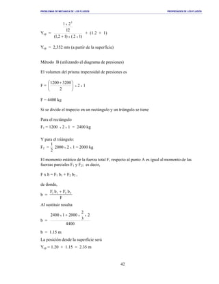 PROBLEMAS DE MECANICA DE LOS FLUIDOS PROPIEDADES DE LOS FLUIDOS
_______________________________________________________________________________________________________________________________________________________________________________________________________________________________________________________________________________
42
Ycp =
)12()12,1(
21
21
xx
x
3
+
+ (1.2 + 1)
Ycp = 2,352 mts (a partir de la superficie)
Método B (utilizando el diagrama de presiones)
El volumen del prisma trapezoidal de presiones es
F = 




 +
2
32001200
x 2 x 1
F = 4400 kg
Si se divide el trapecio en un rectángulo y un triángulo se tiene
Para el rectángulo
F1 = 1200 x 2 x 1 = 2400 kg
Y para el triángulo:
F2 =
1
2
2000 x 2 x 1 = 2000 kg
El momento estático de la fuerza total F, respecto al punto A es igual al momento de las
fuerzas parciales F1 y F2; es decir,
F x b = F1 b1 + F2 b2 ,
de donde,
b =
F b F b
F
1 1 2 2+
Al sustituir resulta
b =
0044
2
3
2
000210042 xxx +
b = 1.15 m
La posición desde la superficie será
Ycp = 1.20 + 1.15 = 2.35 m
 