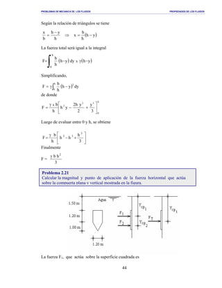 PROBLEMAS DE MECANICA DE LOS FLUIDOS PROPIEDADES DE LOS FLUIDOS
_______________________________________________________________________________________________________________________________________________________________________________________________________________________________________________________________________________
44
Según la relación de triángulos se tiene
La fuerza total será igual a la integral
Simplificando,
de donde
Luego de evaluar entre 0 y h, se obtiene
Finalmente
F =
3
hb 2
γ
La fuerza F1, que actúa sobre la superficie cuadrada es
( )yh
h
b
x
h
yh
b
x
−=⇒
−
=
( ) ( )
∫ −γ−=
h
0
yhdyyh
h
b
F x
( ) dyyh
h
b
F
2h
0
−γ= ∫
h
0
32
2
3
y
2
yh2
yh
h
b
F
x






+−
γ
=






+−
γ
=
3
h
hh
h
b
F
3
33
Problema 2.21
Calcular la magnitud y punto de aplicación de la fuerza horizontal que actúa
sobre la compuerta plana y vertical mostrada en la figura.
 
