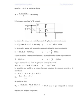 PROBLEMAS DE MECANICA DE LOS FLUIDOS PROPIEDADES DE LOS FLUIDOS
_______________________________________________________________________________________________________________________________________________________________________________________________________________________________________________________________________________
47
como bw = 1.00 m, al sustituir se obtiene
W =
1
10061.054 xx +
= 604.50 kg
b) Prisma con una altura “y” de mercurio
La fuerza sobre la superficie vertical y su punto de aplicación son respectivamente
F3 =
1
2
x 1000 x 0.45 2
x 1 = 101.25 kg y b3 =
1
3
x 0.45 = 0.15 m
La fuerza sobre la superficie horizontal y su punto de aplicación son respectivamente
F4 = 450 x 2 x 1 = 900.00 kg y b4 =
2
2
= 1.00 m
El peso del prisma, calculado anteriormente, y su punto de aplicación son respectivamente
W = 604.50 kg y bw =
1
2
2 = 1.00 m
El peso del mercurio y su punto de aplicación son respectivamente
W2 = y x 2 x 1 x 13600 = 27200 y y bw2 = 1.00 m
La condición de equilibrio se obtiene haciendo sumatoria de momento respecto a la
articulación
F3 x b3 + F4 x b4 = W x bw + W2 bw2
W2 =
F b F b W b
b
w
w
3 3 4 4
2
+ −
Al sustituir se tiene
W2 =
1
150.406100951.052.101 xxx −+
= 310.69 kg ; lo que corresponde al peso del
mercurio para mantener el equilibrio.
 