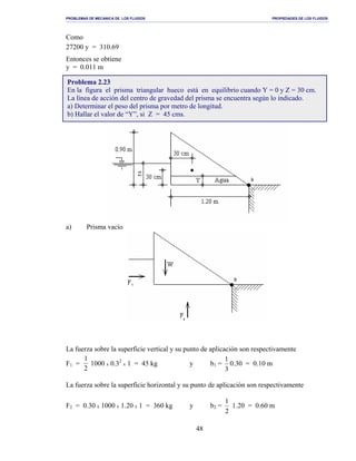 PROBLEMAS DE MECANICA DE LOS FLUIDOS PROPIEDADES DE LOS FLUIDOS
_______________________________________________________________________________________________________________________________________________________________________________________________________________________________________________________________________________
48
Como
27200 y = 310.69
Entonces se obtiene
y = 0.011 m
a) Prisma vacío
La fuerza sobre la superficie vertical y su punto de aplicación son respectivamente
F1 =
1
2
1000 x 0.32
x 1 = 45 kg y b1 =
3
1
0.30 = 0.10 m
La fuerza sobre la superficie horizontal y su punto de aplicación son respectivamente
F2 = 0.30 x 1000 x 1.20 x 1 = 360 kg y b2 =
2
1
1.20 = 0.60 m
Problema 2.23
En la figura el prisma triangular hueco está en equilibrio cuando Y = 0 y Z = 30 cm.
La línea de acción del centro de gravedad del prisma se encuentra según lo indicado.
a) Determinar el peso del prisma por metro de longitud.
b) Hallar el valor de “Y”, si Z = 45 cms.
 