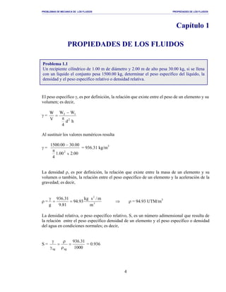 PROBLEMAS DE MECANICA DE LOS FLUIDOS PROPIEDADES DE LOS FLUIDOS
_______________________________________________________________________________________________________________________________________________________________________________________________________________________________________________________________________________
4
Capítulo 1
PROPIEDADES DE LOS FLUIDOS
El peso específico γ, es por definición, la relación que existe entre el peso de un elemento y su
volumen; es decir,
γ =
hd
4
WW
V
W
2
12
π
−
=
Al sustituir los valores numéricos resulta
γ =
00.200.1
4
00.3000.1500
x
2π
−
= 936.31 kg/m3
La densidad ρ, es por definición, la relación que existe entre la masa de un elemento y su
volumen o también, la relación entre el peso específico de un elemento y la aceleración de la
gravedad; es decir,
ρ = 3
2
m
m/skg
93.94
81.9
31.936
g
==
γ
⇒ ρ = 94.93 UTM/m3
La densidad relativa, o peso específico relativo, S, es un número adimensional que resulta de
la relación entre el peso específico densidad de un elemento y el peso específico o densidad
del agua en condiciones normales; es decir,
S =
1000
31.936
agag
=
ρ
ρ
=
γ
γ
= 0.936
Problema 1.1
Un recipiente cilíndrico de 1.00 m de diámetro y 2.00 m de alto pesa 30.00 kg, si se llena
con un líquido el conjunto pesa 1500.00 kg, determinar el peso específico del líquido, la
densidad y el peso específico relativo o densidad relativa.
 