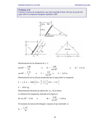 PROBLEMAS DE MECANICA DE LOS FLUIDOS PROPIEDADES DE LOS FLUIDOS
_______________________________________________________________________________________________________________________________________________________________________________________________________________________________________________________________________________
56
Determinación de las distancias H y L
sen 60o
=
H
00.2
⇒ H = o
06nse
00.2
⇒ H = 2.31 m
sen 60o
=
2 31.
L
⇒ L = o
06nes
13.2
⇒ L = 2.67 m
Determinación de las fuerzas producidas por el agua sobre la compuerta
F = γ h A = 1000 





+ 2
3
2
5.0 





31.267.2
2
1
x
F = 5654 kg
Determinación del punto de aplicación, Ycp de la fuerza
La distancia M, imaginaria, indicada en la figura es
M cos 300
= 0.50 ⇒ M = 0
30cos
50.0
= 0.58 m
El momento de inercia del triángulo respecto al eje centroidal es
Icg =
63
HL 3
Problema 2.26
Calcular la fuerza de compresión a que está sometida la barra AD, por la acción del
agua sobre la compuerta triangular equilátera ABC.
 