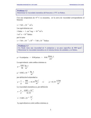 PROBLEMAS DE MECANICA DE LOS FLUIDOS PROPIEDADES DE LOS FLUIDOS
_______________________________________________________________________________________________________________________________________________________________________________________________________________________________________________________________________________
5
Con una temperatura de 15o
C se encuentra, en la curva de viscosidad correspondiente al
benceno
ν = 7.60 x 10 - 7
m2
/s
Las equivalencias son
1 Stoke = 1 cm 2
/seg = 10 -4
m2
/s
1 m2
/s = 10 4
Stokes
por lo tanto
ν = 7.60 x 10 – 7
x 104
= 7.60 x 10 - 3
Stokes
µ = 4 centipoise = 0.04 poises = 0.04 2
mc
ssanid
La equivalencia entre ambos sistemas es
µ =
89
40.0
2
m
skg
µ = 4.082 x 10 - 4
2
m
skg
por definición la densidad es
ρ =
g
γ
= =
81.9
008
81.55 4
2
m
skg
⇒ ρ = 81.55 3
m
UTM
La viscosidad cinemática es, por definición
ν =
µ
ρ
=
55.81
104.082 4-
x
ν = 5.005 x 10 - 6
s
m2
La equivalencia es entre ambos sistemas es
Problema 1.2
Determinar la viscosidad cinemática del benceno a 15o
C en Stokes.
Problema 1.3
Un fluido tiene una viscosidad de 4 centipoises y un peso específico de 800 kg/m3
.
Determinar la viscosidad cinemática en el sistema técnico de unidades y en Stokes.
 