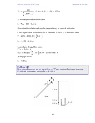 PROBLEMAS DE MECANICA DE LOS FLUIDOS PROPIEDADES DE LOS FLUIDOS
_______________________________________________________________________________________________________________________________________________________________________________________________________________________________________________________________________________
61
Yc p =
5.300.1
4
50.0
x
2
x
π
+ 3.50 = 0.02 + 3.50 = 3.52 m
El brazo respecto a la articulación es
b1 = Yc p − 3.00 = 0.52 m
Determinación de la fuerza F2 producida por el aire y su punto de aplicación
Como la presión en la cámara de aire es constante, la fuerza F2 se determina como
F2 = (13.6 x 1000) (h) 




 π 2
00.1
4
b2 = 00.1
2
1
= 0.50 m
La condición de equilibrio indica
F2 b2 − F1 b1 = 0
(13.6 x 1000) (h) 




 π 2
00.1
4
x 0.50 − 2752 x 0.52 = 0
Al despejar resulta
h = 0.25 m
Problema 2.29
Determinar el momento que hay que aplicar en "O" para mantener la compuerta cerrada.
El ancho de la compuerta rectangular es de 1.80 m.
 