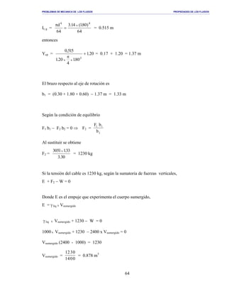 PROBLEMAS DE MECANICA DE LOS FLUIDOS PROPIEDADES DE LOS FLUIDOS
_______________________________________________________________________________________________________________________________________________________________________________________________________________________________________________________________________________
64
Ic g =
46
)80.1(41.3
46
d 4
x
4
=
π
= 0.515 m
entonces
Ycp = 02.1
80.1
4
02.1
515,0
2
xx
+
π
= 0.17 + 1.20 = 1.37 m
El brazo respecto al eje de rotación es
b1 = (0.30 + 1.80 + 0.60) − 1.37 m = 1.33 m
Según la condición de equilibrio
F1 b1 − F2 b2 = 0 ⇒ F2 =
F b
b
1 1
2
Al sustituir se obtiene
F2 =
03.3
33.11503 x
= 1230 kg
Si la tensión del cable es 1230 kg, según la sumatoria de fuerzas verticales,
E + F2 − W = 0
Donde E es el empuje que experimenta el cuerpo sumergido,
E = γ liq x Vsumergido
γ liq x Vsumergido + 1230 − W = 0
1000 x Vsumergido + 1230 − 2400 x Vsumergido = 0
Vsumergido (2400 - 1000) = 1230
Vsumergido =
1230
1400
= 0.878 m3
 