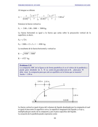 PROBLEMAS DE MECANICA DE LOS FLUIDOS PROPIEDADES DE LOS FLUIDOS
_______________________________________________________________________________________________________________________________________________________________________________________________________________________________________________________________________________
66
Al integrar se obtiene
A =
( ) ( )






=





3
32
48.0
1
3
Y2
48.0
1 2/3
x
2/1
3
0
2/3
2/1
= 5.00 m2
Entonces la fuerza vertical es
FV = 5.00 x 1.00 x 1000 = 5000 kg.
La fuerza horizontal es igual a la fuerza que actúa sobre la proyección vertical de la
superficie; es decir,
FH = γ h A
FH = 1000 x 1.5 x 3 x 1 = 4500 kg.
La resultante de la fuerza horizontal y vertical es
R = 4500 50002 2
+
R = 6727 kg.
La fuerza vertical es igual al peso del volumen de líquido desalojado por la compuerta el cual
es igual al área entre la superficie curva, la superficie imaginaria del líquido y el eje y,
multiplicada por ancho de la compuerta y por el peso específico del líquido.
La ecuación de la parábola puede expresarse como
Problema 2.32
La compuerta ABC de la figura es de forma parabólica (A es el vértice de la parábola) y
puede girar alrededor de A. Si su centro de gravedad está en B, ¿Qué peso W
debe tener la compuerta para que esté en equilibrio en la forma que se muestra?
Ancho = 1.00 m
 