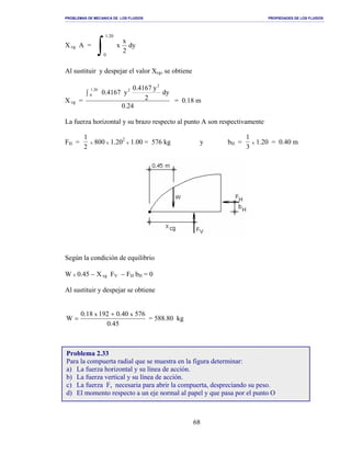 PROBLEMAS DE MECANICA DE LOS FLUIDOS PROPIEDADES DE LOS FLUIDOS
_______________________________________________________________________________________________________________________________________________________________________________________________________________________________________________________________________________
68
X cg A =
∫
20.1
0
dy
2
x
x
Al sustituir y despejar el valor Xcg, se obtiene
X cg =
24.0
dy
2
y0.4167
y4167.0
2
220.1
0∫
= 0.18 m
La fuerza horizontal y su brazo respecto al punto A son respectivamente
FH =
1
2
x 800 x 1.202
x 1.00 = 576 kg y bH =
1
3
x 1.20 = 0.40 m
Según la condición de equilibrio
W x 0.45 − X cg FV − FH bH = 0
Al sustituir y despejar se obtiene
45.0
57640.019218.0
W
xx +
= = 588.80 kg
Problema 2.33
Para la compuerta radial que se muestra en la figura determinar:
a) La fuerza horizontal y su línea de acción.
b) La fuerza vertical y su línea de acción.
c) La fuerza F, necesaria para abrir la compuerta, despreciando su peso.
d) El momento respecto a un eje normal al papel y que pasa por el punto O
 