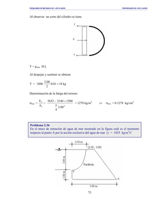 PROBLEMAS DE MECANICA DE LOS FLUIDOS PROPIEDADES DE LOS FLUIDOS
_______________________________________________________________________________________________________________________________________________________________________________________________________________________________________________________________________________
73
Al observar un corte del cilindro se tiene
T = pmáx D L
Al despejar y sustituir se obtiene
T = 1800 kg1801.0
2
00.2
=
Determinación de la fatiga del terreno
σterr. =
1
V
A
F
=
2
00.2
4
150031405652
π
+−
= 1278 kg/m2
⇒ σterr. = 0.1278 kg/cm2
Problema 2.36
En el muro de retención de agua de mar mostrado en la figura cuál es el momento
respecto al punto A por la acción exclusiva del agua de mar (γ = 1025 kg/m3
)?
 