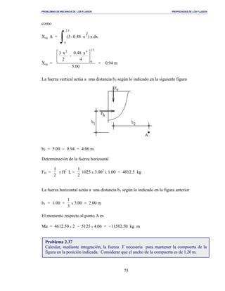 PROBLEMAS DE MECANICA DE LOS FLUIDOS PROPIEDADES DE LOS FLUIDOS
_______________________________________________________________________________________________________________________________________________________________________________________________________________________________________________________________________________
75
como
Xcg A =
∫
.52
0
2
dxx)x0.48-(3
Xcg =
00.5
4
x0.48
-
2
x3
5.2
0
42






= 0.94 m
La fuerza vertical actúa a una distancia b2 según lo indicado en la siguiente figura
b2 = 5.00 − 0.94 = 4.06 m
Determinación de la fuerza horizontal
FH =
1
2
γ H2
L =
1
2
1025 x 3.002
x 1.00 = 4612.5 kg
La fuerza horizontal actúa a una distancia b1 según lo indicado en la figura anterior
b1 = 1.00 +
1
3
x 3.00 = 2.00 m
El momento respecto al punto A es
Ma = 4612.50 x 2 − 5125 x 4.06 = −11582.50 kg m
Problema 2.37
Calcular, mediante integración, la fuerza F necesaria para mantener la compuerta de la
figura en la posición indicada. Considerar que el ancho de la compuerta es de 1.20 m.
 