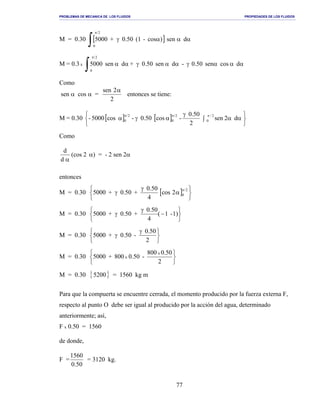 PROBLEMAS DE MECANICA DE LOS FLUIDOS PROPIEDADES DE LOS FLUIDOS
_______________________________________________________________________________________________________________________________________________________________________________________________________________________________________________________________________________
77
M = 0.30 [ ] αααγ
∫
π
dsen)cos-(10.50+5000
2/
0
M = 0.3 x αααγααγαα
∫
π
dcossen0.50-dsen0.50+dsen5000
2/
0
Como
sen α cos α =
2
2sen α
entonces se tiene:
M = 0.30 [ ] [ ]






∫ αα
γ
αγα
πππ
d2sen
2
0.50
-cos0.50-cos5000-
2/
0
2/
0
2/
0
Como
αd
d
(cos 2 α) = - 2 sen 2α
entonces
M = 0.30 [ ]






α
γ
γ
π 2/
02cos
4
0.50
+0.50+5000
M = 0.30






−
γ
γ 1)-1(
4
0.50
+0.50+5000
M = 0.30





 γ
γ
2
0.50
-0.50+5000
M = 0.30






2
0.50800
-0.50800+5000
x
x
M = 0.30 { }5200 = 1560 kg m
Para que la compuerta se encuentre cerrada, el momento producido por la fuerza externa F,
respecto al punto O debe ser igual al producido por la acción del agua, determinado
anteriormente; así,
F x 0.50 = 1560
de donde,
F =
50.0
1560
= 3120 kg.
 