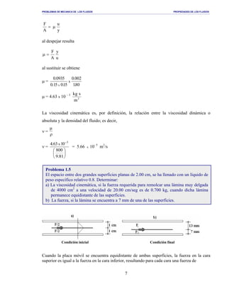 PROBLEMAS DE MECANICA DE LOS FLUIDOS PROPIEDADES DE LOS FLUIDOS
_______________________________________________________________________________________________________________________________________________________________________________________________________________________________________________________________________________
7
y
u
A
F
µ=
al despejar resulta
u
y
A
F
=µ
al sustituir se obtiene
µ =
80.1
200.0
51.051.0
5390.0
x
x
µ = 4.63 x 10 – 3
2
m
sgk
La viscosidad cinemática es, por definición, la relación entre la viscosidad dinámica o
absoluta y la densidad del fluido; es decir,
ν =
µ
ρ
ν =






−
81.9
800
0136.4 3
x
= 5.66 x 10- 5
m2
/s
Condición inicial Condición final
Cuando la placa móvil se encuentra equidistante de ambas superficies, la fuerza en la cara
superior es igual a la fuerza en la cara inferior, resultando para cada cara una fuerza de
Problema 1.5
El espacio entre dos grandes superficies planas de 2.00 cm, se ha llenado con un líquido de
peso específico relativo 0.8. Determinar:
a) La viscosidad cinemática, si la fuerza requerida para remolcar una lámina muy delgada
de 4000 cm2
a una velocidad de 20.00 cm/seg es de 0.700 kg, cuando dicha lámina
permanece equidistante de las superficies.
b) La fuerza, si la lámina se encuentra a 7 mm de una de las superficies.
 