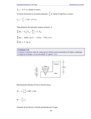 PROBLEMAS DE MECANICA DE LOS FLUIDOS PROPIEDADES DE LOS FLUIDOS
_______________________________________________________________________________________________________________________________________________________________________________________________________________________________________________________________________________
83
Xcg = 4.13 m (desde el centro)
La fuerza horizontal se encuentra aplicada a
3
2
H desde la superficie; es decir,
Ycp =
3
2
x 7.07 = 4.71 m
Determinación del momento respecto al punto A
∑ MA = FH 





−
2
H
Ycp − Fv Xcg
∑ MA = 24992 x (4.71 − 3.535) − 7120 x 4.13
∑ MA ≈ 0 kg m
Determinación del peso W de la válvula cónica
W = γ
1
3
π
4
x 2.002
x 2.00
W =
2
3
γ π
Esquema de las fuerzas verticales producidas por el agua
Problema 2.41
Calcular el mínimo valor de γ para que la válvula cónica mostrada en la figura, mantenga
el agua en el tanque A con una altura H igual a 5 m.
 