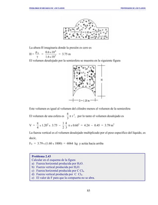 PROBLEMAS DE MECANICA DE LOS FLUIDOS PROPIEDADES DE LOS FLUIDOS
_______________________________________________________________________________________________________________________________________________________________________________________________________________________________________________________________________________
85
La altura H imaginaria donde la presión es cero es
H =
γ
Ap
= 3
4
106.1
100.6
x
x
= 3.75 m
El volumen desalojado por la semiesfera se muestra en la siguiente figura
Este volumen es igual al volumen del cilindro menos el volumen de la semiesfera
El volumen de una esfera es
4
3
π r 3
, por lo tanto el volumen desalojado es
V =
π
4
x 1.202
x 3.75 −
1
2
4
3
π x 0.603
= 4.24 − 0.45 = 3.79 m3
La fuerza vertical es el volumen desalojado multiplicado por el peso específico del líquido, es
decir,
FV = 3.79 x (1.60 x 1000) = 6064 kg y actúa hacia arriba
Problema 2.43
Calcular en el esquema de la figura
a) Fuerza horizontal producida por H2O.
b) Fuerza vertical producida por H2O.
c) Fuerza horizontal producida por C Cl4.
d) Fuerza vertical producida por C Cl4.
e) El valor de F para que la compuerta no se abra.
 