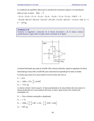 PROBLEMAS DE MECANICA DE LOS FLUIDOS PROPIEDADES DE LOS FLUIDOS
_______________________________________________________________________________________________________________________________________________________________________________________________________________________________________________________________________________
88
La condición de equilibrio indica que la sumatoria de momentos respecto a la articulación
debe ser cero, es decir, ∑MA = 0
− FH1 b1 − FH2 b2 − FV1 b3 − FV2 b4 − FH3 b5 − FH4 b6 + FV3 b7 + FV4 b8 + 0.60 F = 0
−45x0.20−180x0.15−180x0.15−19.4x0.23−270x0.45−72x0.50 +268x0.15 + 113x0.13 +0.60 −FX = 0
F = 267 kg.
La fuerza horizontal, que actúa en el anillo AB, es hacia la derecha e igual en magnitud a la fuerza
horizontal que actúa sobre el anillo BC pero actúa hacia la izquierda por lo tanto se anulan.
La fuerza que actúa en la zona central (AA) de la base del cono es
F = γ hA
FH = 1000 x 2.70 x
π
4
x (0.90)2
FH = 1716 kg
La fuerza vertical total es igual a la fuerza producida en la zona inferior del cono menos la
fuerza producida en la zona superior del cono; es decir, igual al peso del volumen del
sumergido; así,
FV = Peso volumen sumergido o desplazado
FV = γ VS
FV = 1000 x 




 ππ
00.60.90
43
1
-1.201.80
43
1
xx
22
FV = 890 kg
Problema 2.44
Calcular la magnitud y dirección de la fuerza horizontal y de la fuerza vertical
producida por el agua sobre el tapón cónico mostrado en la figura.
 
