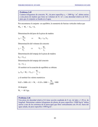 PROBLEMAS DE MECANICA DE LOS FLUIDOS PROPIEDADES DE LOS FLUIDOS
_______________________________________________________________________________________________________________________________________________________________________________________________________________________________________________________________________________
89
Por encontrarse el conjunto en equilibrio, la sumatoria de fuerzas verticales indica que
Wm + Wc = Em + Ec
Determinación del peso de la pieza de madera
γm =
m
m
V
W
⇒ Wm = γm Vm
Determinación del volumen de concreto
γc =
c
c
V
W
⇒ Vc =
c
cW
γ
Determinación del empuje de la pieza de madera
Em = Vm γ
Determinación del empuje del concreto
Ec = Vc γ
Al sustituir en la ecuación de equilibrio se obtiene
γm Vm + Wc = Vm γ +
c
cW
γ
γ
y al sustituir los valores numéricos
0.65 x 1000 x 0.1 + Wc = 0.10 x 1000 +
2400
Wc
1000
Al despejar
Wc = 60 kgs.
Problema 2.45
Cuántos kilogramos de concreto, Wc, de peso específico γc = 2400 kg / m3
, deben unirse
a una pieza de madera que tiene un volumen de 0.1 m3
y una densidad relativa de 0.65,
para que el conjunto se hunda en el agua.
Problema 2.46
Una pieza de densidad relativa 0.6 tiene sección cuadrada de 8 cm. de lado y 1.50 m. de
longitud. Determinar cuántos kilogramos de plomo de peso específico 12000 kg/m3
deben
unirse a uno de los extremos de la pieza para que flote verticalmente con 30 cm. fuera del
agua salada, de peso específico 1040 kg/m3
.
 