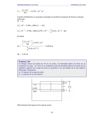 PROBLEMAS DE MECANICA DE LOS FLUIDOS PROPIEDADES DE LOS FLUIDOS
_______________________________________________________________________________________________________________________________________________________________________________________________________________________________________________________________________________
93
V1 =
821
102.2 3-
x
= 2.6797 x 10- 6
m3
Cuando el hidrómetro se encuentra sumergido en alcohol la sumatoria de fuerzas verticales
indica que
W = E2
2.2 x 10-3
= 0.780 x 1000 (V1 + ∆V)
2.2 x 10 - 3
= 0.780 x 1000 (2.6797 x 10- 6
+
π
4
(0.28 x 10- 2
) 2
∆h)
de donde
∆h =
22-
6-
3
)10(0.28
4
102.6797-
780
102.2
x
x
x
π







 −
= 0.0228 m
∆h = 2.28 cm
Determinación del espesor de la capa de aceite
Problema 2.50
Un bloque cúbico de madera de 10 cm. de arista y de densidad relativa 0.5 flota en un
recipiente con agua. Se vierte en el recipiente aceite de densidad relativa 0.8 hasta que la
superficie superior de la capa de aceite se encuentre 4 cm. por debajo de la cara superior
del bloque. Determinar:
a) El espesor de la capa de aceite.
b) La presión en la cara inferior.
 