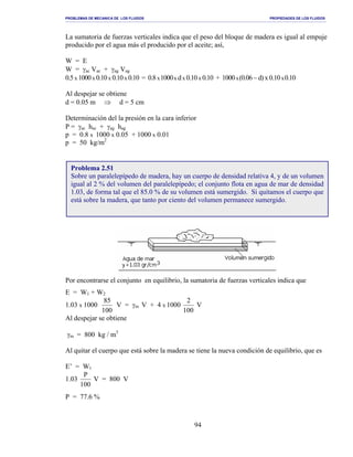 PROBLEMAS DE MECANICA DE LOS FLUIDOS PROPIEDADES DE LOS FLUIDOS
_______________________________________________________________________________________________________________________________________________________________________________________________________________________________________________________________________________
94
La sumatoria de fuerzas verticales indica que el peso del bloque de madera es igual al empuje
producido por el agua más el producido por el aceite; así,
W = E
W = γac Vac + γag Vag
0.5x 1000x 0.10x 0.10x 0.10 = 0.8x1000x dx 0.10x 0.10 + 1000 x(0.06 −d)x0.10x0.10
Al despejar se obtiene
d = 0.05 m ⇒ d = 5 cm
Determinación del la presión en la cara inferior
P = γac hac + γag hag
p = 0.8 x 1000 x 0.05 + 1000 x 0.01
p = 50 kg/m2
Por encontrarse el conjunto en equilibrio, la sumatoria de fuerzas verticales indica que
E = W1 + W2
1.03 x 1000
100
85
V = γm V + 4 x 1000
100
2
V
Al despejar se obtiene
γm = 800 kg / m3
Al quitar el cuerpo que está sobre la madera se tiene la nueva condición de equilibrio, que es
E’ = W1
1.03
100
P
V = 800 V
P = 77.6 %
Problema 2.51
Sobre un paralelepípedo de madera, hay un cuerpo de densidad relativa 4, y de un volumen
igual al 2 % del volumen del paralelepípedo; el conjunto flota en agua de mar de densidad
1.03, de forma tal que el 85.0 % de su volumen está sumergido. Si quitamos el cuerpo que
está sobre la madera, que tanto por ciento del volumen permanece sumergido.
 