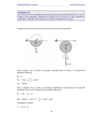 PROBLEMAS DE MECANICA DE LOS FLUIDOS PROPIEDADES DE LOS FLUIDOS
_______________________________________________________________________________________________________________________________________________________________________________________________________________________________________________________________________________
95
Esquema de las fuerzas que actúan sobre la esfera para las dos condiciones
Para el primer caso, la esfera se encuentra sumergida hasta la mitad y la condición de
equilibrio indica que
W1 = E1
W1 = 1025 x π
3
4
2
1
x 0.60 3
W1 = 464 kg
Para el segundo caso, la esfera se encuentra completamente sumergida por la acción del
anclaje de concreto y las condiciones de equilibrio indica que
W1 + W2 = E1 + E2
464 + 2400 Vc = 1025 Vc + π
3
4
x 0.60 3
x 1025
Al despejar se obtiene
Vc = 0.337 m3
Problema 2.52
Una esfera de 120 cm de diámetro flota en agua salada de peso específico 1025 kg/m3
, con la
mitad de ella sumergida. Determinar el mínimo peso de concreto, de peso específico
2400 kg/m3
, utilizado como anclaje, para sumergir completamente la esfera.
 