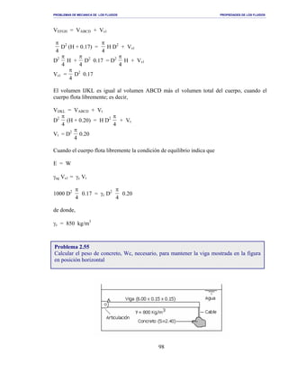 PROBLEMAS DE MECANICA DE LOS FLUIDOS PROPIEDADES DE LOS FLUIDOS
_______________________________________________________________________________________________________________________________________________________________________________________________________________________________________________________________________________
98
VEFGH = VABCD + Vs1
π
4
D2
(H + 0.17) =
π
4
H D2
+ Vs1
D2 π
4
H +
π
4
D2
0.17 = D2 π
4
H + Vs1
Vs1 =
π
4
D2
0.17
El volumen IJKL es igual al volumen ABCD más el volumen total del cuerpo, cuando el
cuerpo flota libremente; es decir,
VIJKL = VABCD + Vt
D2 π
4
(H + 0.20) = H D2 π
4
+ Vt
Vt = D2 π
4
0.20
Cuando el cuerpo flota libremente la condición de equilibrio indica que
E = W
γag Vs1 = γc Vt
1000 D2 π
4
0.17 = γc D2 π
4
0.20
de donde,
γc = 850 kg/m3
Problema 2.55
Calcular el peso de concreto, Wc, necesario, para mantener la viga mostrada en la figura
en posición horizontal
 