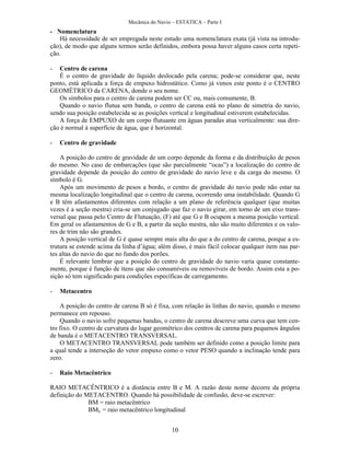 Mecânica do Navio – ESTÁTICA – Parte I
10
- Nomenclatura
Há necessidade de ser empregada neste estudo uma nomenclatura exata (já vista na introdu-
ção), de modo que alguns termos serão definidos, embora possa haver alguns casos certa repeti-
ção.
- Centro de carena
É o centro de gravidade do líquido deslocado pela carena; pode-se considerar que, neste
ponto, está aplicada a força de empuxo hidrostático. Como já vimos este ponto é o CENTRO
GEOMÉTRICO da CARENA, donde o seu nome.
Os símbolos para o centro de carena podem ser CC ou, mais comumente, B.
Quando o navio flutua sem banda, o centro de carena está no plano de simetria do navio,
sendo sua posição estabelecida se as posições vertical e longitudinal estiverem estabelecidas.
A força de EMPUXO de um corpo flutuante em águas paradas atua verticalmente: sua dire-
ção é normal à superfície de água, que é horizontal.
- Centro de gravidade
A posição do centro de gravidade de um corpo depende da forma e da distribuição de pesos
do mesmo. No caso de embarcações (que são parcialmente “ocas”) a localização do centro de
gravidade depende da posição do centro de gravidade do navio leve e da carga do mesmo. O
símbolo é G.
Após um movimento de pesos a bordo, o centro de gravidade do navio pode não estar na
mesma localização longitudinal que o centro de carena, ocorrendo uma instabilidade. Quando G
e B têm afastamentos diferentes com relação a um plano de referência qualquer (que muitas
vezes é a seção mestra) cria-se um conjugado que faz o navio girar, em torno de um eixo trans-
versal que passa pelo Centro de Flutuação, (F) até que G e B ocupem a mesma posição vertical.
Em geral os afastamentos de G e B, a partir da seção mestra, não são muito diferentes e os valo-
res de trim não são grandes.
A posição vertical de G é quase sempre mais alta do que a do centro de carena, porque a es-
trutura se estende acima da linha d’água; além disso, é mais fácil colocar qualquer item nas par-
tes altas do navio do que no fundo dos porões.
É relevante lembrar que a posição do centro de gravidade do navio varia quase constante-
mente, porque é função de itens que são consumíveis ou removíveis de bordo. Assim esta a po-
sição só tem significado para condições específicas de carregamento.
- Metacentro
A posição do centro de carena B só é fixa, com relação às linhas do navio, quando o mesmo
permanece em repouso.
Quando o navio sofre pequenas bandas, o centro de carena descreve uma curva que tem cen-
tro fixo. O centro de curvatura do lugar geométrico dos centros de carena para pequenos ângulos
de banda é o METACENTRO TRANSVERSAL.
O METACENTRO TRANSVERSAL pode também ser definido como a posição limite para
a qual tende a interseção do vetor empuxo como o vetor PESO quando a inclinação tende para
zero.
- Raio Metacêntrico
RAIO METACÊNTRICO é a distância entre B e M. A razão deste nome decorre da própria
definição do METACENTRO. Quando há possibilidade de confusão, deve-se escrever:
BM = raio metacêntrico
BML = raio metacêntrico longitudinal
 